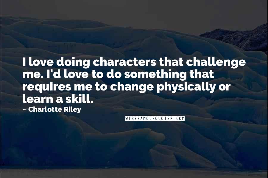 Charlotte Riley Quotes: I love doing characters that challenge me. I'd love to do something that requires me to change physically or learn a skill.