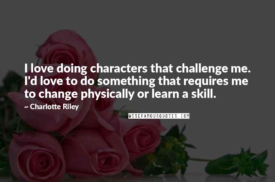 Charlotte Riley Quotes: I love doing characters that challenge me. I'd love to do something that requires me to change physically or learn a skill.
