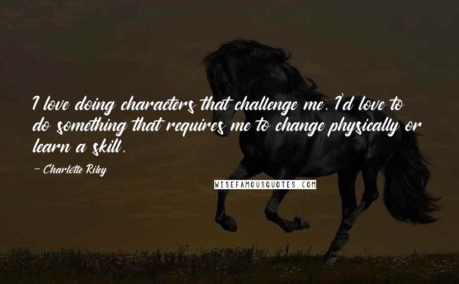 Charlotte Riley Quotes: I love doing characters that challenge me. I'd love to do something that requires me to change physically or learn a skill.