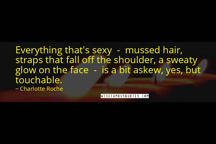 Charlotte Roche Quotes: Everything that's sexy - mussed hair, straps that fall off the shoulder, a sweaty glow on the face - is a bit askew, yes, but touchable.