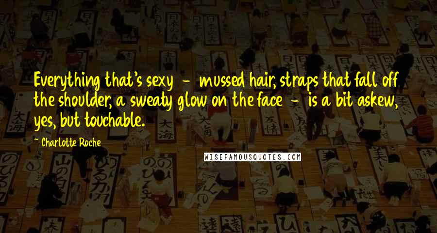 Charlotte Roche Quotes: Everything that's sexy - mussed hair, straps that fall off the shoulder, a sweaty glow on the face - is a bit askew, yes, but touchable.