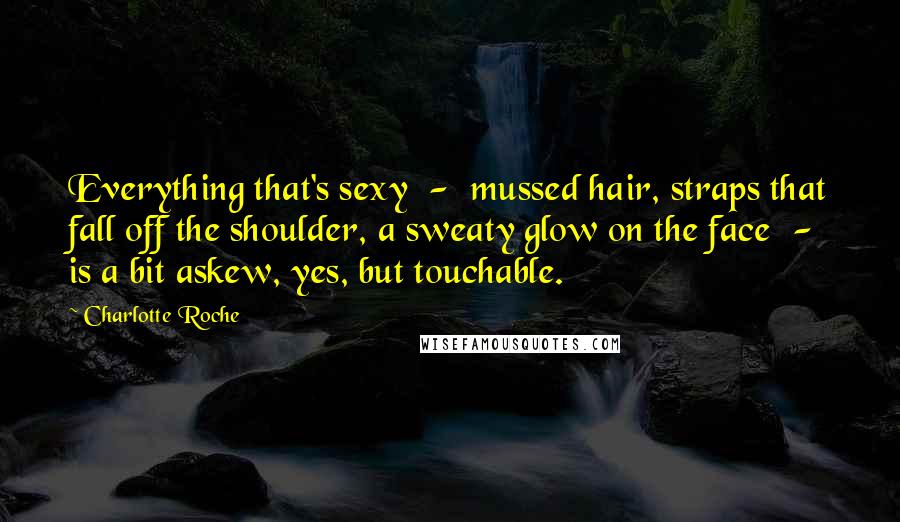 Charlotte Roche Quotes: Everything that's sexy - mussed hair, straps that fall off the shoulder, a sweaty glow on the face - is a bit askew, yes, but touchable.