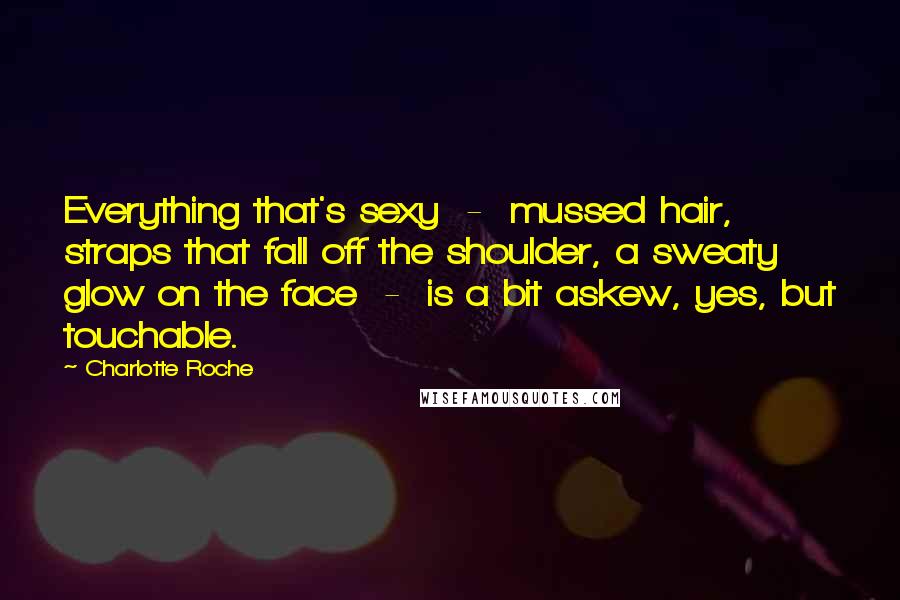 Charlotte Roche Quotes: Everything that's sexy - mussed hair, straps that fall off the shoulder, a sweaty glow on the face - is a bit askew, yes, but touchable.