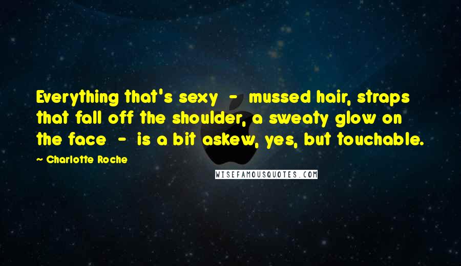 Charlotte Roche Quotes: Everything that's sexy - mussed hair, straps that fall off the shoulder, a sweaty glow on the face - is a bit askew, yes, but touchable.