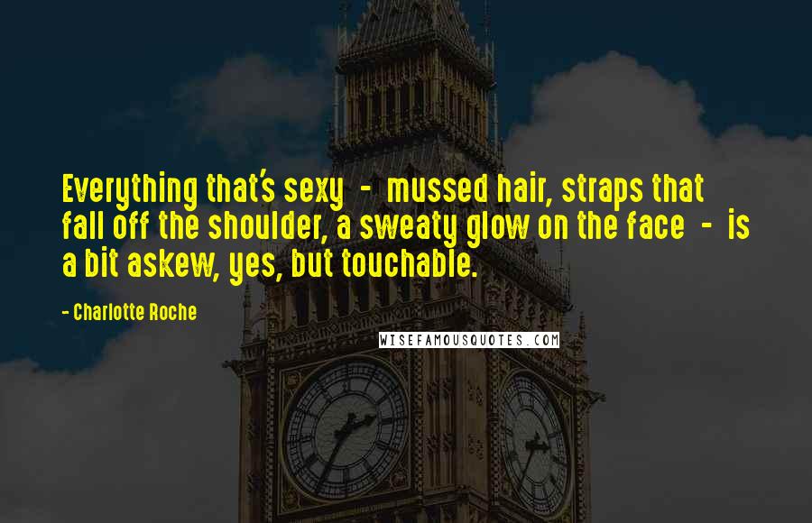 Charlotte Roche Quotes: Everything that's sexy - mussed hair, straps that fall off the shoulder, a sweaty glow on the face - is a bit askew, yes, but touchable.
