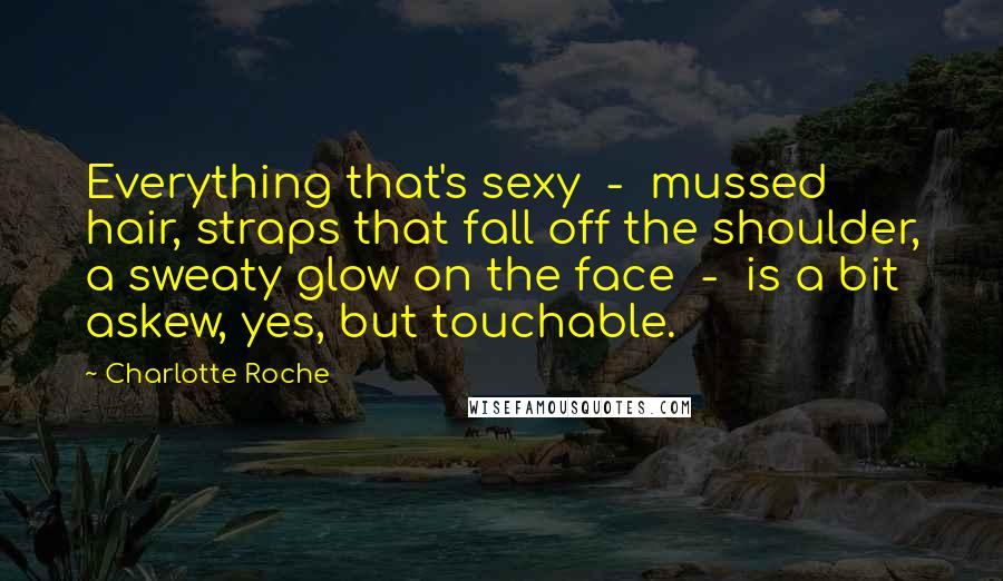 Charlotte Roche Quotes: Everything that's sexy - mussed hair, straps that fall off the shoulder, a sweaty glow on the face - is a bit askew, yes, but touchable.