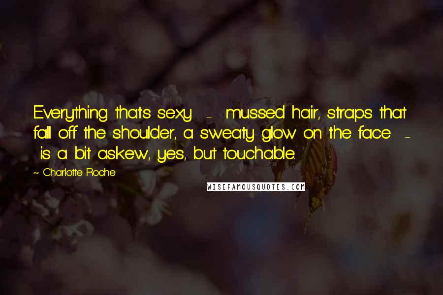 Charlotte Roche Quotes: Everything that's sexy - mussed hair, straps that fall off the shoulder, a sweaty glow on the face - is a bit askew, yes, but touchable.