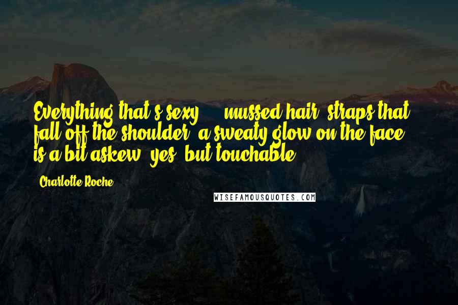 Charlotte Roche Quotes: Everything that's sexy - mussed hair, straps that fall off the shoulder, a sweaty glow on the face - is a bit askew, yes, but touchable.