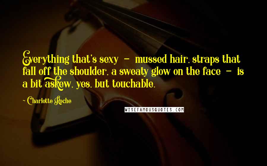 Charlotte Roche Quotes: Everything that's sexy - mussed hair, straps that fall off the shoulder, a sweaty glow on the face - is a bit askew, yes, but touchable.