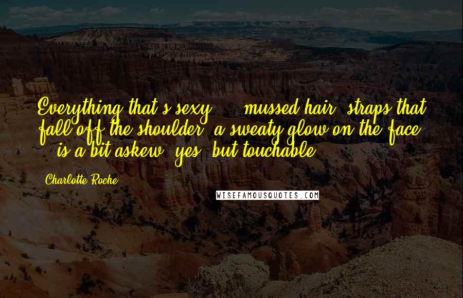 Charlotte Roche Quotes: Everything that's sexy - mussed hair, straps that fall off the shoulder, a sweaty glow on the face - is a bit askew, yes, but touchable.