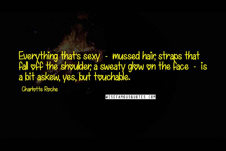 Charlotte Roche Quotes: Everything that's sexy - mussed hair, straps that fall off the shoulder, a sweaty glow on the face - is a bit askew, yes, but touchable.