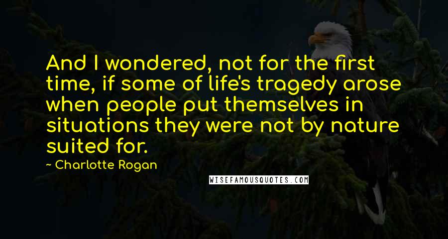 Charlotte Rogan Quotes: And I wondered, not for the first time, if some of life's tragedy arose when people put themselves in situations they were not by nature suited for.