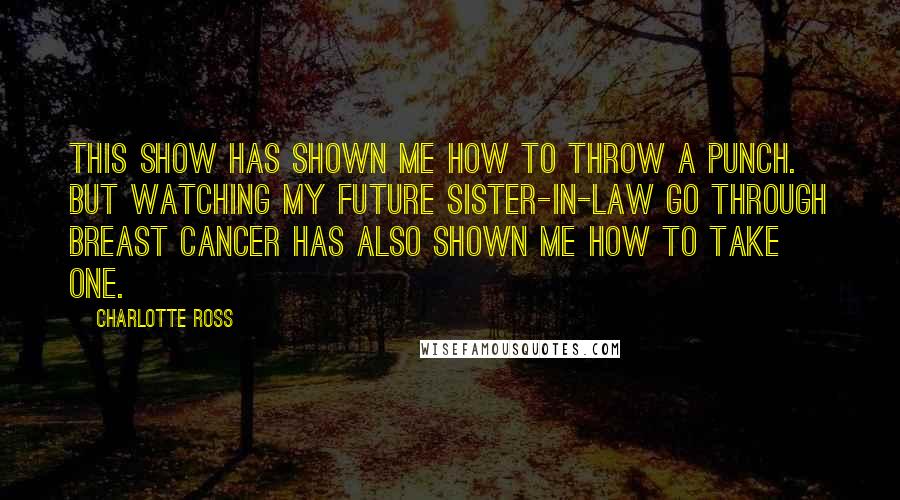 Charlotte Ross Quotes: This show has shown me how to throw a punch. But watching my future sister-in-law go through breast cancer has also shown me how to take one.