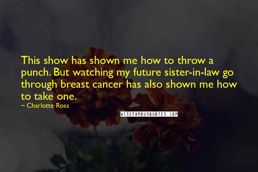 Charlotte Ross Quotes: This show has shown me how to throw a punch. But watching my future sister-in-law go through breast cancer has also shown me how to take one.