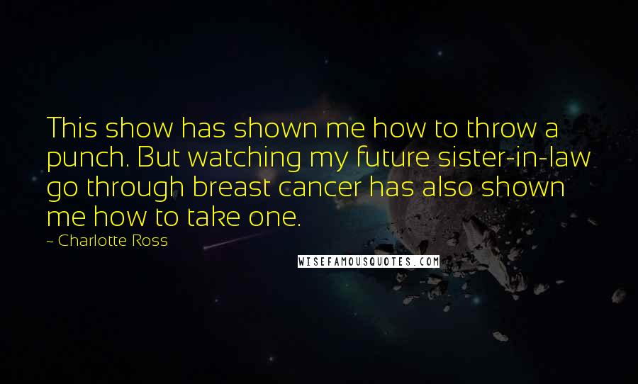 Charlotte Ross Quotes: This show has shown me how to throw a punch. But watching my future sister-in-law go through breast cancer has also shown me how to take one.