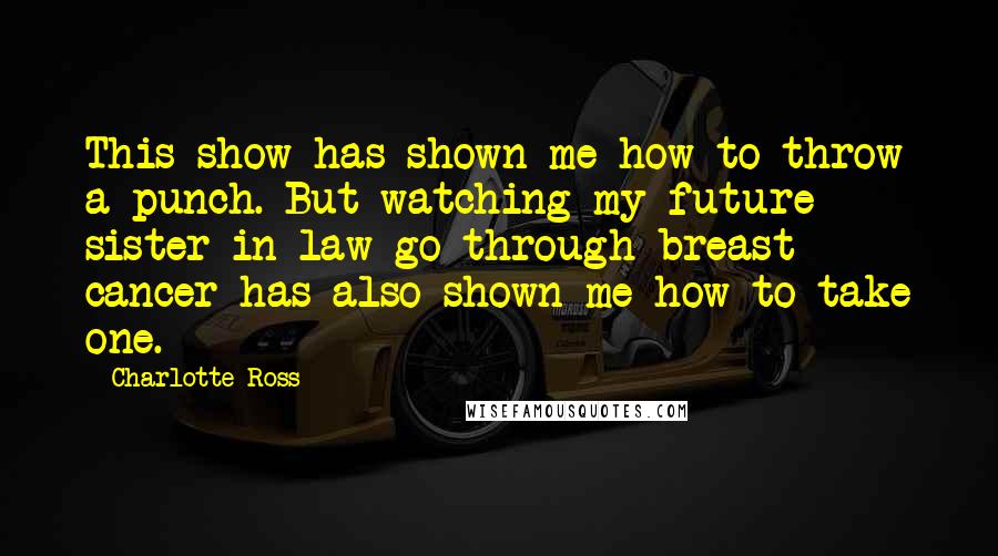 Charlotte Ross Quotes: This show has shown me how to throw a punch. But watching my future sister-in-law go through breast cancer has also shown me how to take one.