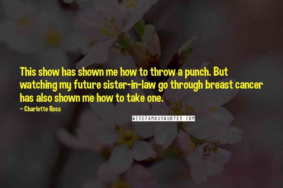 Charlotte Ross Quotes: This show has shown me how to throw a punch. But watching my future sister-in-law go through breast cancer has also shown me how to take one.