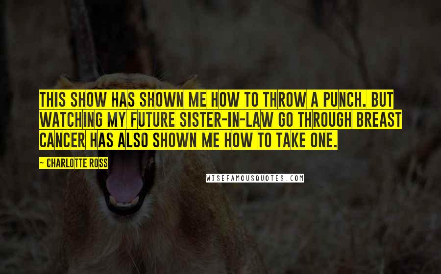 Charlotte Ross Quotes: This show has shown me how to throw a punch. But watching my future sister-in-law go through breast cancer has also shown me how to take one.