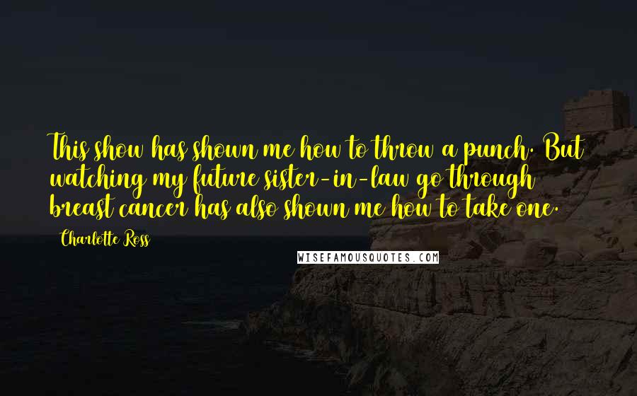 Charlotte Ross Quotes: This show has shown me how to throw a punch. But watching my future sister-in-law go through breast cancer has also shown me how to take one.