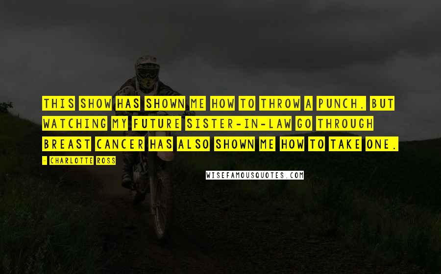 Charlotte Ross Quotes: This show has shown me how to throw a punch. But watching my future sister-in-law go through breast cancer has also shown me how to take one.