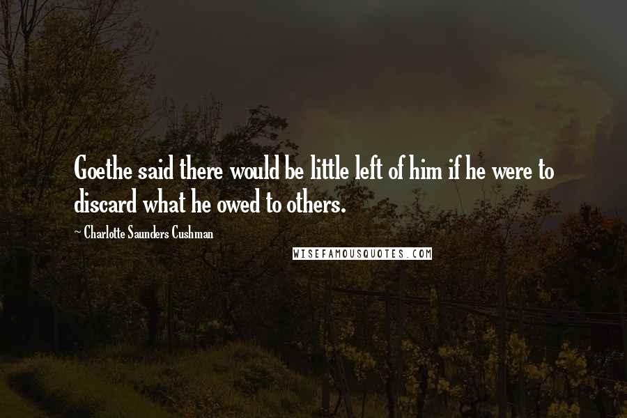 Charlotte Saunders Cushman Quotes: Goethe said there would be little left of him if he were to discard what he owed to others.