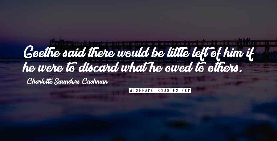 Charlotte Saunders Cushman Quotes: Goethe said there would be little left of him if he were to discard what he owed to others.