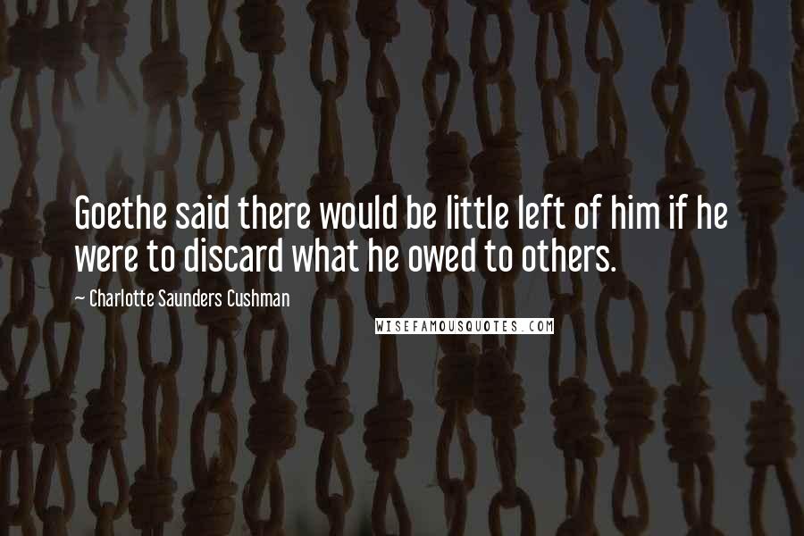 Charlotte Saunders Cushman Quotes: Goethe said there would be little left of him if he were to discard what he owed to others.