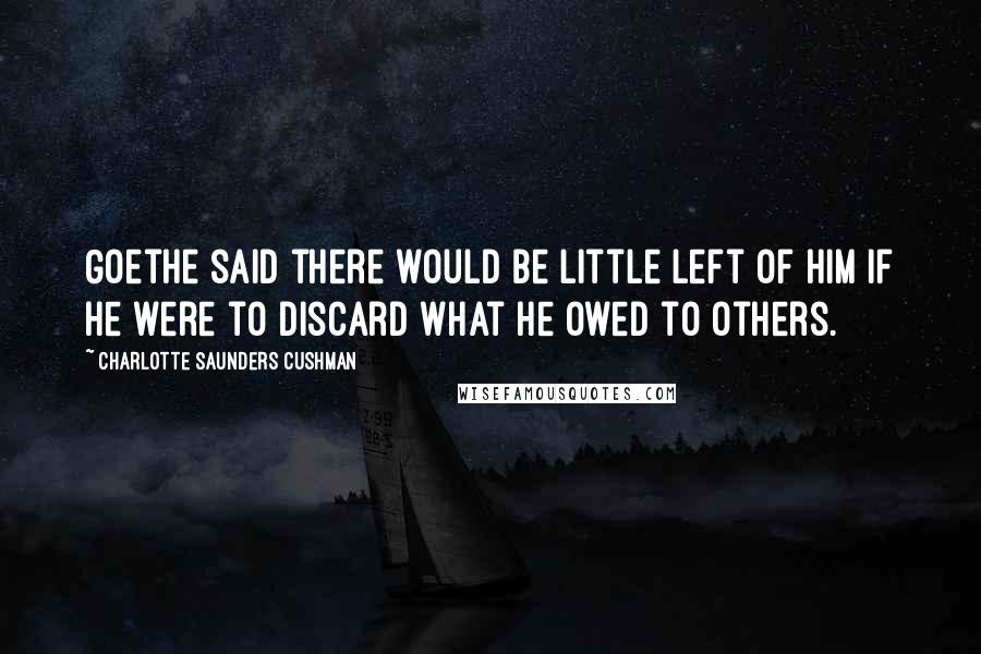 Charlotte Saunders Cushman Quotes: Goethe said there would be little left of him if he were to discard what he owed to others.