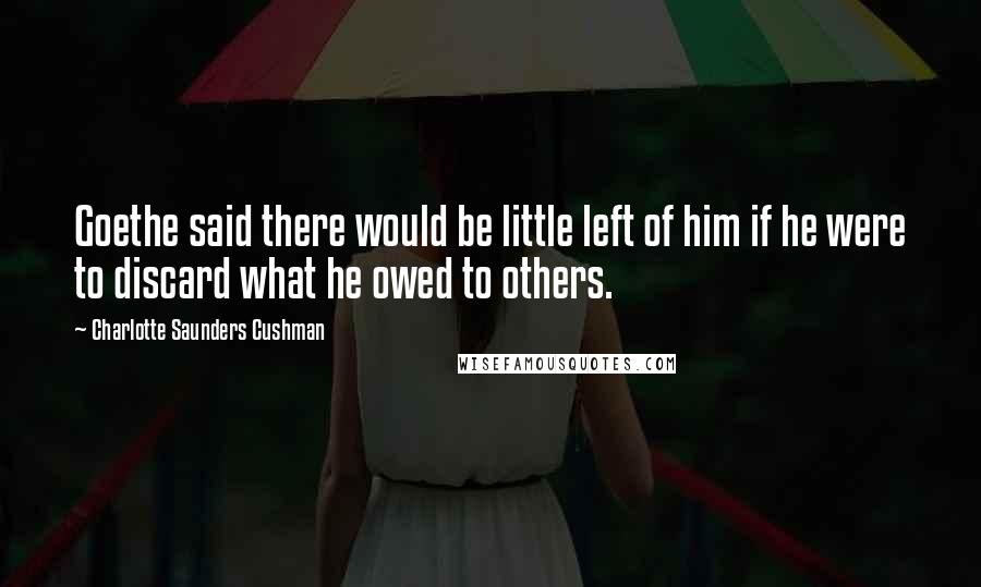 Charlotte Saunders Cushman Quotes: Goethe said there would be little left of him if he were to discard what he owed to others.