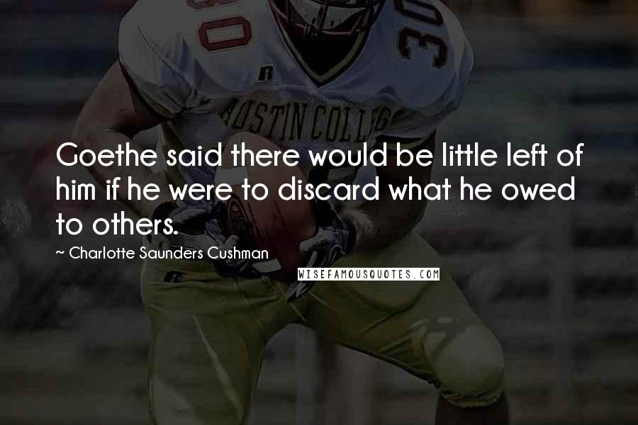 Charlotte Saunders Cushman Quotes: Goethe said there would be little left of him if he were to discard what he owed to others.