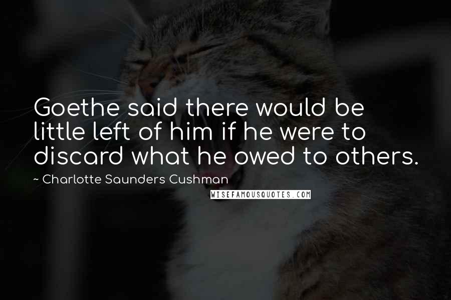 Charlotte Saunders Cushman Quotes: Goethe said there would be little left of him if he were to discard what he owed to others.