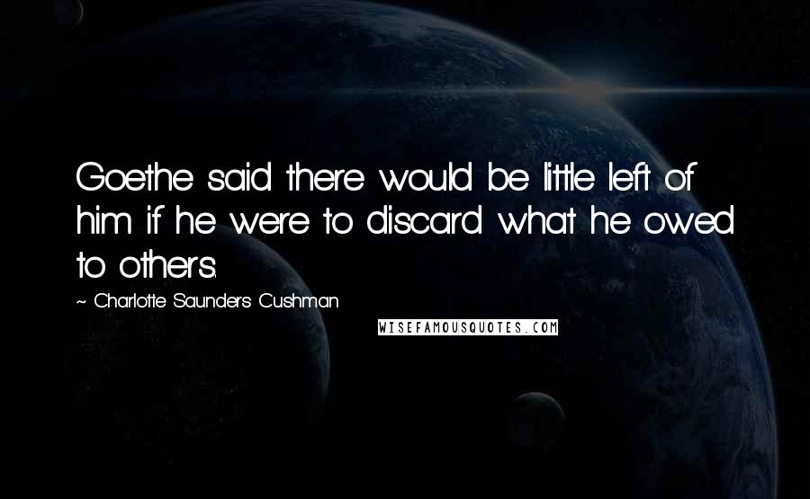 Charlotte Saunders Cushman Quotes: Goethe said there would be little left of him if he were to discard what he owed to others.