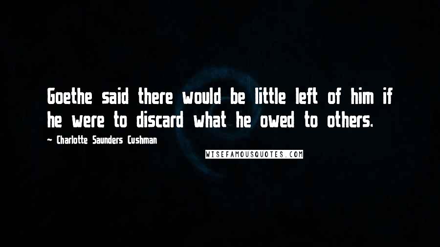 Charlotte Saunders Cushman Quotes: Goethe said there would be little left of him if he were to discard what he owed to others.