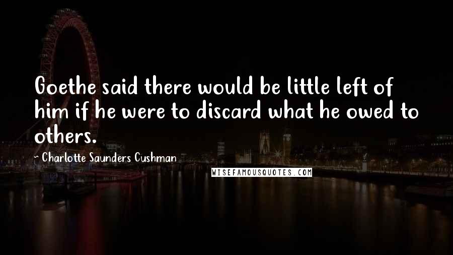 Charlotte Saunders Cushman Quotes: Goethe said there would be little left of him if he were to discard what he owed to others.