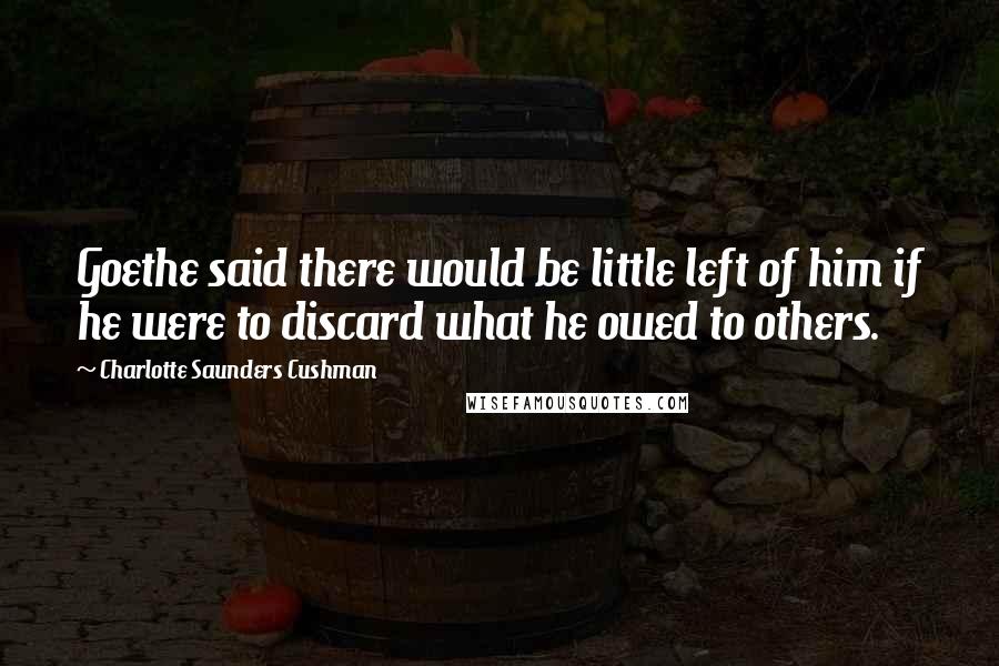 Charlotte Saunders Cushman Quotes: Goethe said there would be little left of him if he were to discard what he owed to others.