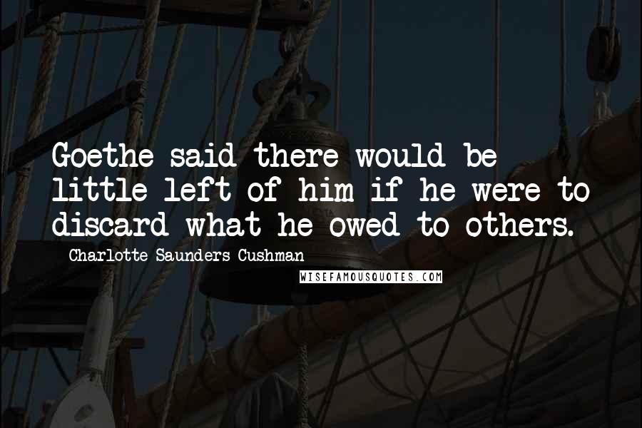 Charlotte Saunders Cushman Quotes: Goethe said there would be little left of him if he were to discard what he owed to others.