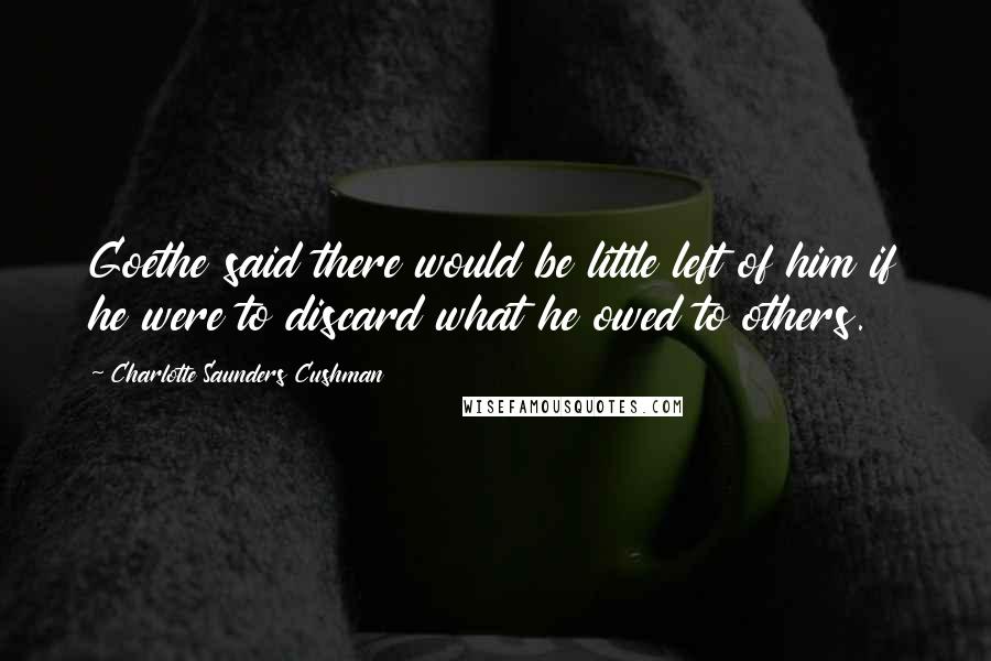 Charlotte Saunders Cushman Quotes: Goethe said there would be little left of him if he were to discard what he owed to others.