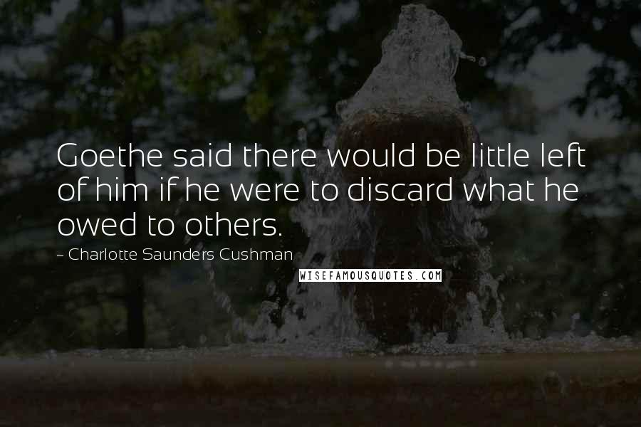 Charlotte Saunders Cushman Quotes: Goethe said there would be little left of him if he were to discard what he owed to others.