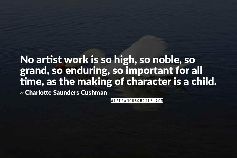 Charlotte Saunders Cushman Quotes: No artist work is so high, so noble, so grand, so enduring, so important for all time, as the making of character is a child.