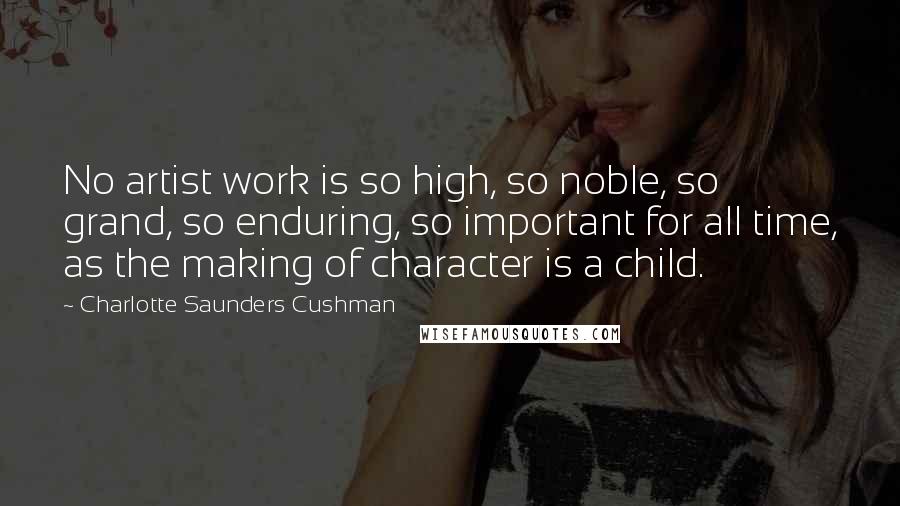 Charlotte Saunders Cushman Quotes: No artist work is so high, so noble, so grand, so enduring, so important for all time, as the making of character is a child.