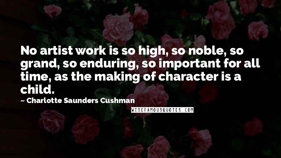 Charlotte Saunders Cushman Quotes: No artist work is so high, so noble, so grand, so enduring, so important for all time, as the making of character is a child.
