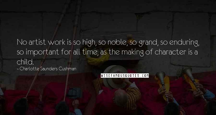 Charlotte Saunders Cushman Quotes: No artist work is so high, so noble, so grand, so enduring, so important for all time, as the making of character is a child.