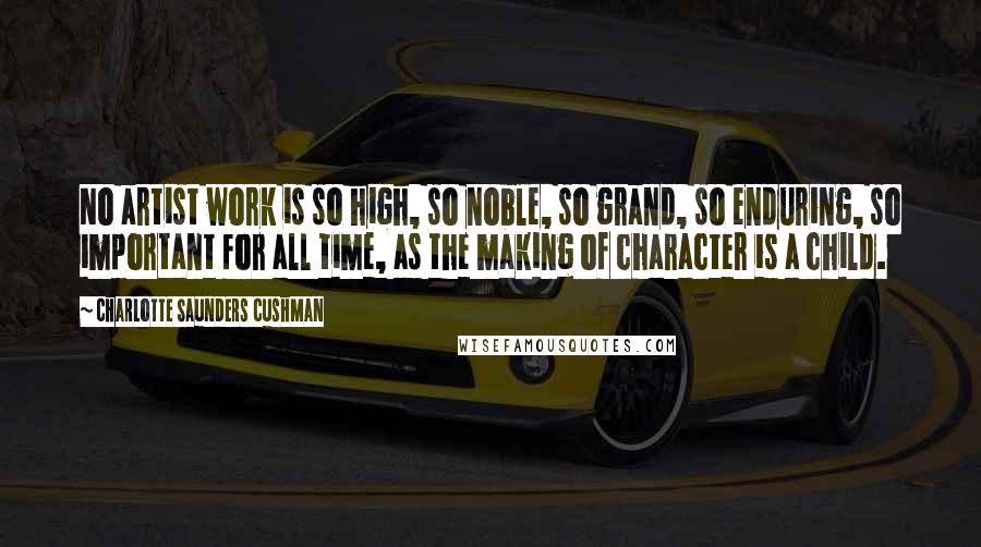 Charlotte Saunders Cushman Quotes: No artist work is so high, so noble, so grand, so enduring, so important for all time, as the making of character is a child.