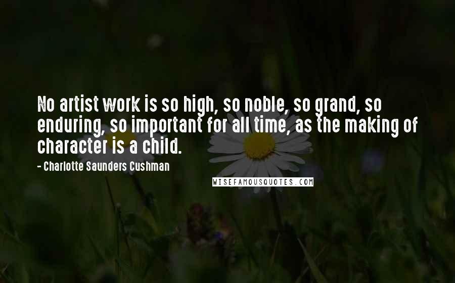 Charlotte Saunders Cushman Quotes: No artist work is so high, so noble, so grand, so enduring, so important for all time, as the making of character is a child.