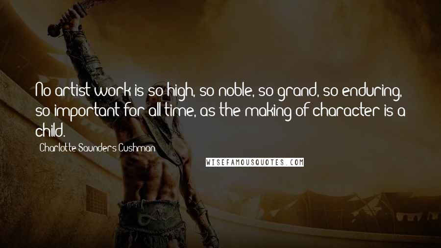 Charlotte Saunders Cushman Quotes: No artist work is so high, so noble, so grand, so enduring, so important for all time, as the making of character is a child.