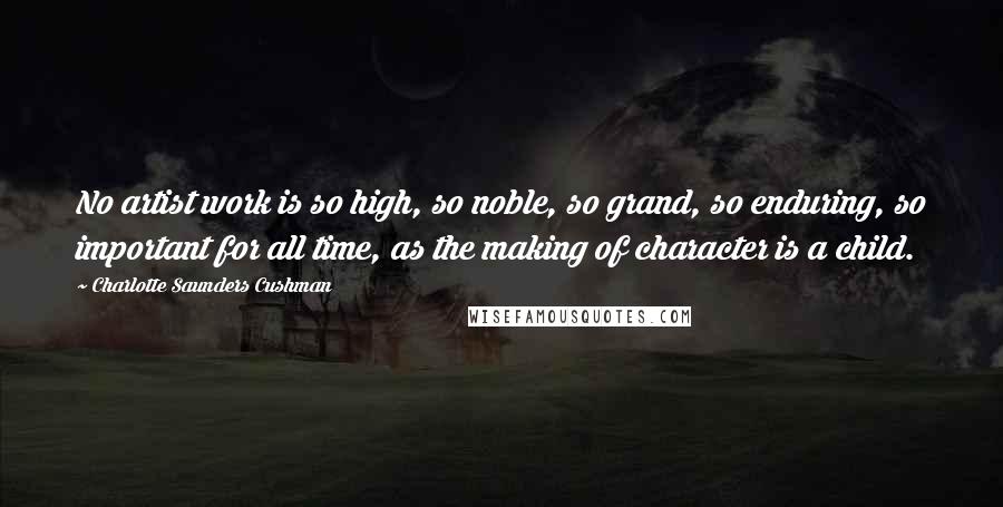 Charlotte Saunders Cushman Quotes: No artist work is so high, so noble, so grand, so enduring, so important for all time, as the making of character is a child.