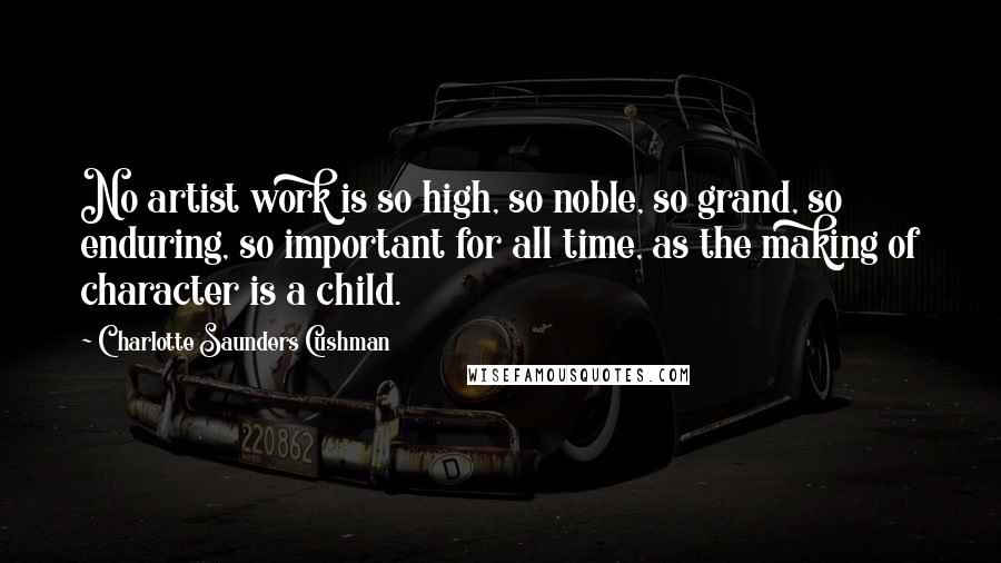 Charlotte Saunders Cushman Quotes: No artist work is so high, so noble, so grand, so enduring, so important for all time, as the making of character is a child.