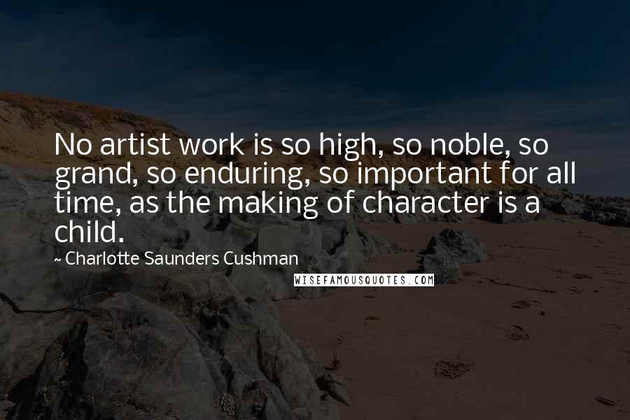Charlotte Saunders Cushman Quotes: No artist work is so high, so noble, so grand, so enduring, so important for all time, as the making of character is a child.