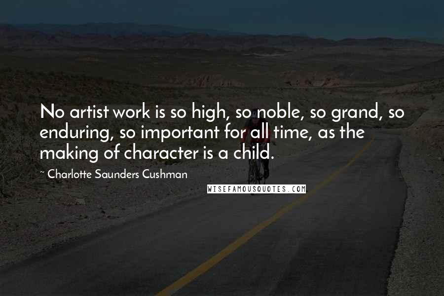 Charlotte Saunders Cushman Quotes: No artist work is so high, so noble, so grand, so enduring, so important for all time, as the making of character is a child.