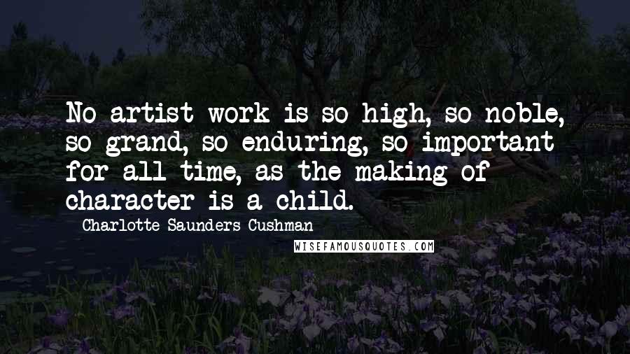 Charlotte Saunders Cushman Quotes: No artist work is so high, so noble, so grand, so enduring, so important for all time, as the making of character is a child.